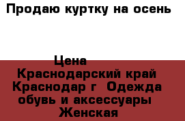 Продаю куртку на осень  › Цена ­ 500 - Краснодарский край, Краснодар г. Одежда, обувь и аксессуары » Женская одежда и обувь   